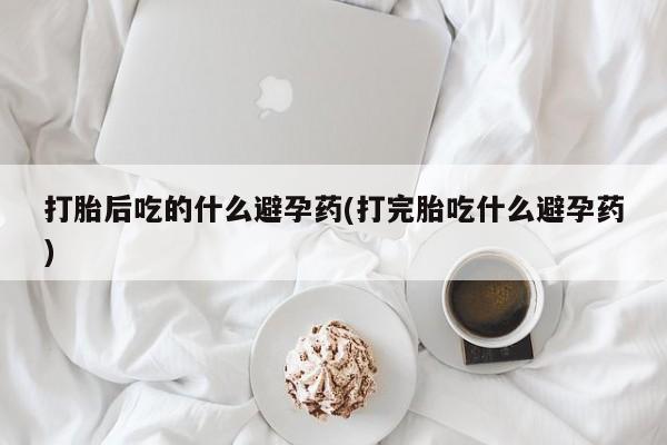 打胎药药店有卖打胎后吃的什么避孕药(打完胎吃什么避孕药)