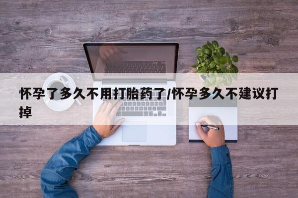 打胎药药店有卖怀孕了多久不用打胎药了/怀孕多久不建议打掉