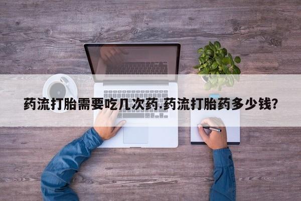 打胎药药店有卖药流打胎需要吃几次药.药流打胎药多少钱？