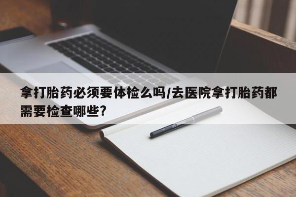 打胎药药店有卖拿打胎药必须要体检么吗/去医院拿打胎药都需要检查哪些?