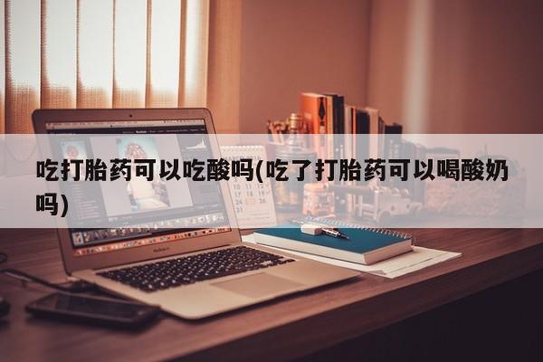 打胎药药店有卖吃打胎药可以吃酸吗(吃了打胎药可以喝酸奶吗)