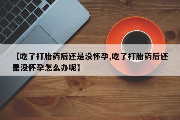 打胎药药店有卖【吃了打胎药后还是没怀孕,吃了打胎药后还是没怀孕怎么办呢】