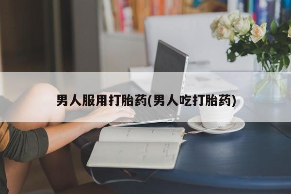 打胎药药店有卖男人服用打胎药(男人吃打胎药)