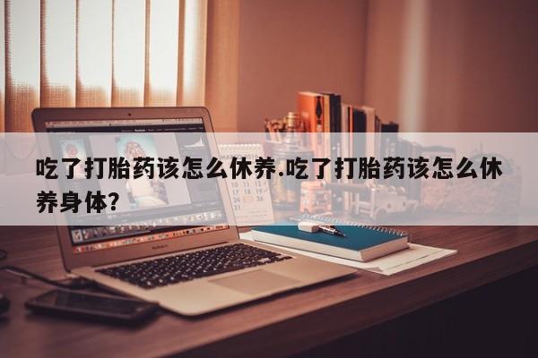 打胎药药店有卖吃了打胎药该怎么休养.吃了打胎药该怎么休养身体？