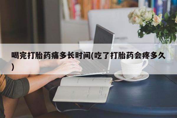 打胎药药店有卖喝完打胎药痛多长时间(吃了打胎药会疼多久)
