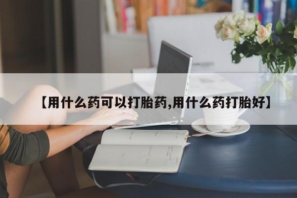 打胎药药店有卖【用什么药可以打胎药,用什么药打胎好】