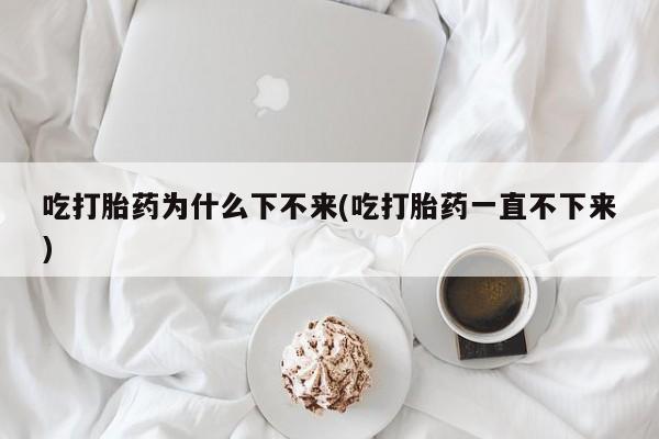 打胎药药店有卖吃打胎药为什么下不来(吃打胎药一直不下来)