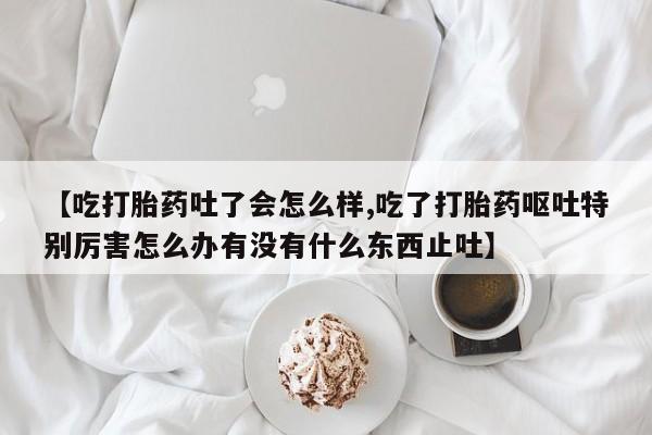 打胎药药店有卖【吃打胎药吐了会怎么样,吃了打胎药呕吐特别厉害怎么办有没有什么东西止吐】