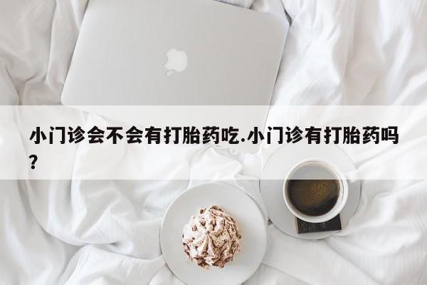 打胎药药店有卖小门诊会不会有打胎药吃.小门诊有打胎药吗？