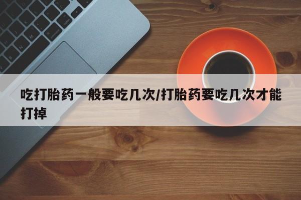 打胎药药店有卖吃打胎药一般要吃几次/打胎药要吃几次才能打掉