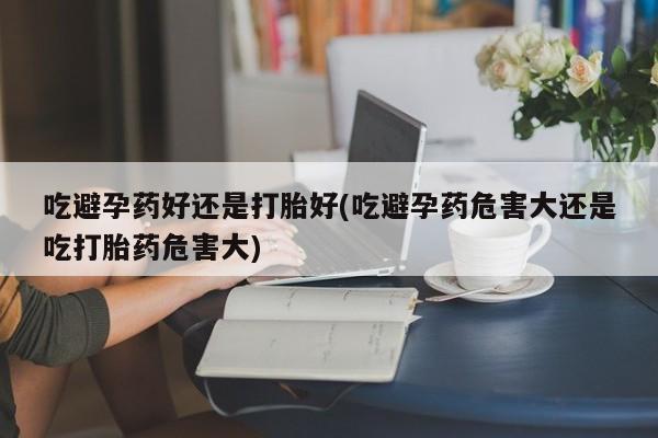 打胎药药店有卖吃避孕药好还是打胎好(吃避孕药危害大还是吃打胎药危害大)