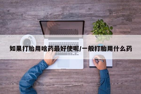 打胎药药店有卖如果打胎用啥药最好使呢/一般打胎用什么药