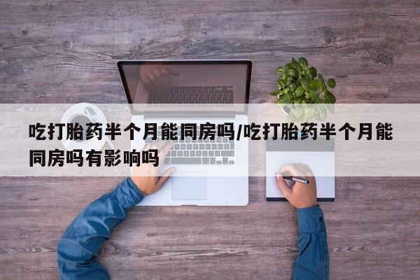 打胎药药店有卖吃打胎药半个月能同房吗/吃打胎药半个月能同房吗有影响吗