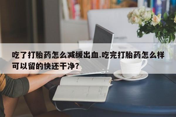 打胎药药店有卖吃了打胎药怎么减缓出血.吃完打胎药怎么样可以留的快还干净？