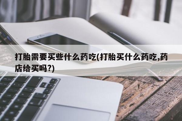 打胎药药店有卖打胎需要买些什么药吃(打胎买什么药吃,药店给买吗?)
