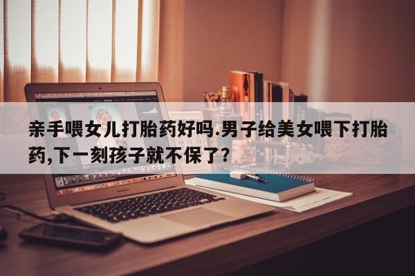 打胎药药店有卖亲手喂女儿打胎药好吗.男子给美女喂下打胎药,下一刻孩子就不保了？