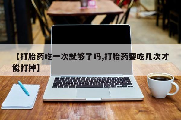 打胎药药店有卖【打胎药吃一次就够了吗,打胎药要吃几次才能打掉】