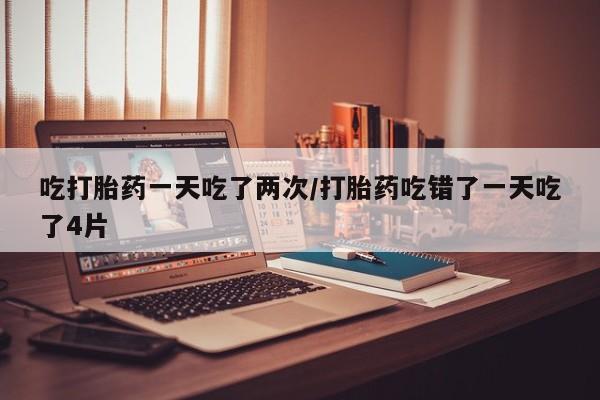 打胎药药店有卖吃打胎药一天吃了两次/打胎药吃错了一天吃了4片