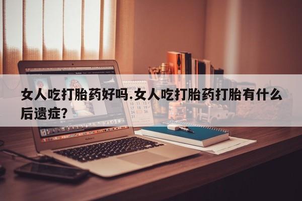 打胎药药店有卖女人吃打胎药好吗.女人吃打胎药打胎有什么后遗症？