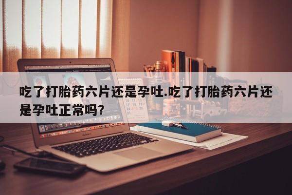 打胎药药店有卖吃了打胎药六片还是孕吐.吃了打胎药六片还是孕吐正常吗？