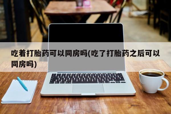 打胎药药店有卖吃着打胎药可以同房吗(吃了打胎药之后可以同房吗)
