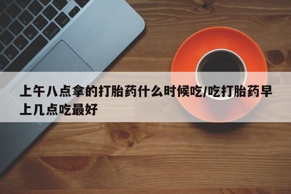 打胎药药店有卖上午八点拿的打胎药什么时候吃/吃打胎药早上几点吃最好