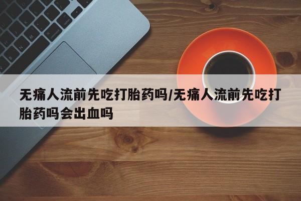 打胎药药店有卖无痛人流前先吃打胎药吗/无痛人流前先吃打胎药吗会出血吗