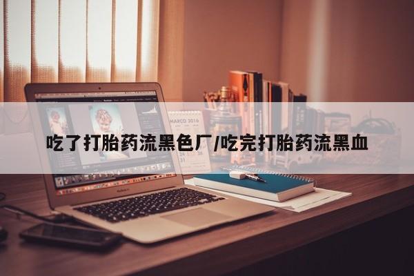 打胎药药店有卖吃了打胎药流黑色厂/吃完打胎药流黑血