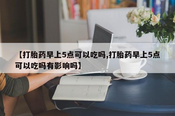打胎药药店有卖【打胎药早上5点可以吃吗,打胎药早上5点可以吃吗有影响吗】