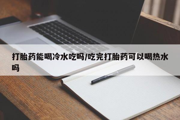 打胎药药店有卖打胎药能喝冷水吃吗/吃完打胎药可以喝热水吗