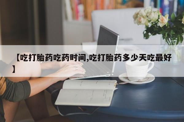 打胎药药店有卖【吃打胎药吃药时间,吃打胎药多少天吃最好】