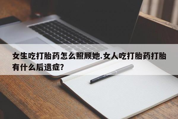 打胎药药店有卖女生吃打胎药怎么照顾她.女人吃打胎药打胎有什么后遗症?