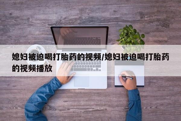 打胎药药店有卖媳妇被迫喝打胎药的视频/媳妇被迫喝打胎药的视频播放