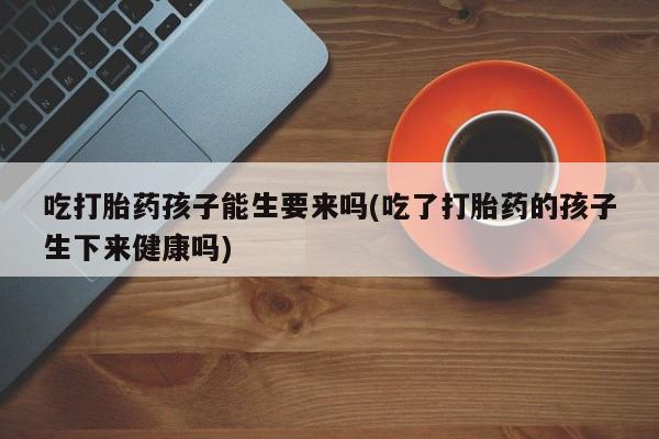 打胎药药店有卖吃打胎药孩子能生要来吗(吃了打胎药的孩子生下来健康吗)