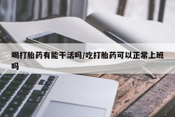 打胎药药店有卖喝打胎药有能干活吗/吃打胎药可以正常上班吗