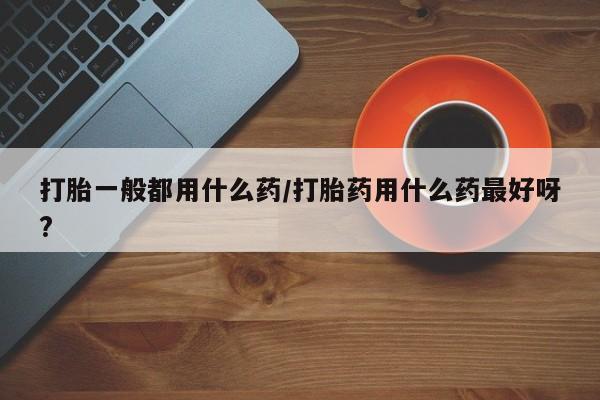 打胎药药店有卖打胎一般都用什么药/打胎药用什么药最好呀?