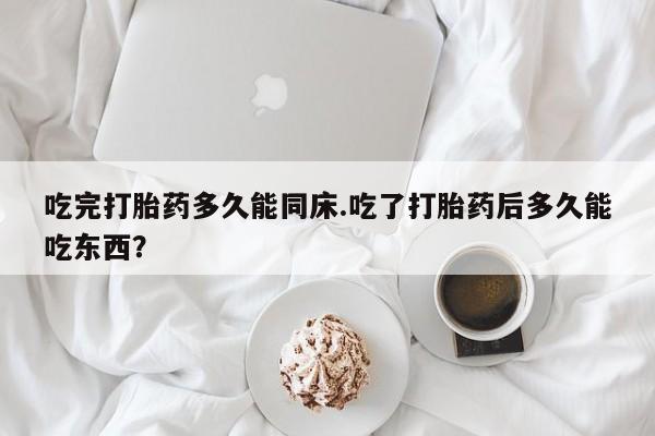 打胎药药店有卖吃完打胎药多久能同床.吃了打胎药后多久能吃东西?