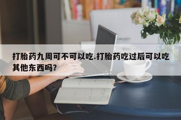 打胎药药店有卖打胎药九周可不可以吃.打胎药吃过后可以吃其他东西吗？