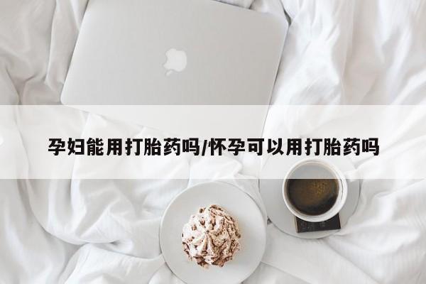 打胎药药店有卖孕妇能用打胎药吗/怀孕可以用打胎药吗