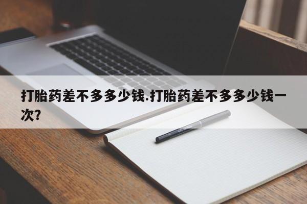 打胎药药店有卖打胎药差不多多少钱.打胎药差不多多少钱一次？