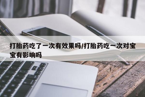 打胎药药店有卖打胎药吃了一次有效果吗/打胎药吃一次对宝宝有影响吗