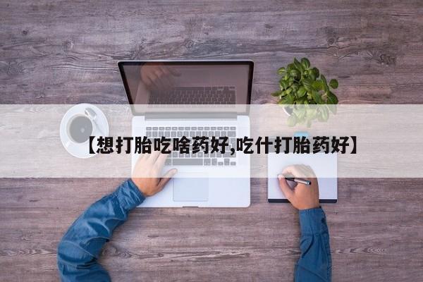 打胎药药店有卖【想打胎吃啥药好,吃什打胎药好】