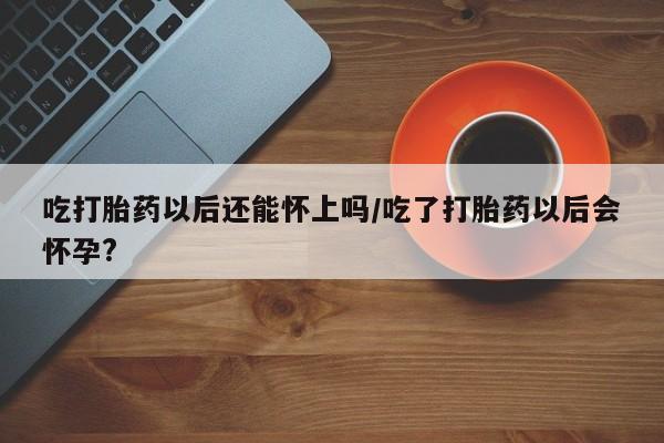 打胎药药店有卖吃打胎药以后还能怀上吗/吃了打胎药以后会怀孕?