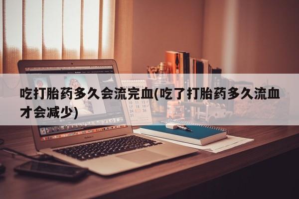 打胎药药店有卖吃打胎药多久会流完血(吃了打胎药多久流血才会减少)