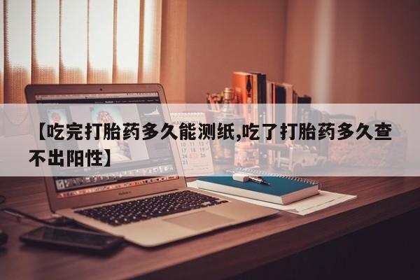 打胎药药店有卖【吃完打胎药多久能测纸,吃了打胎药多久查不出阳性】