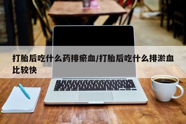 打胎药药店有卖打胎后吃什么药排瘀血/打胎后吃什么排淤血比较快