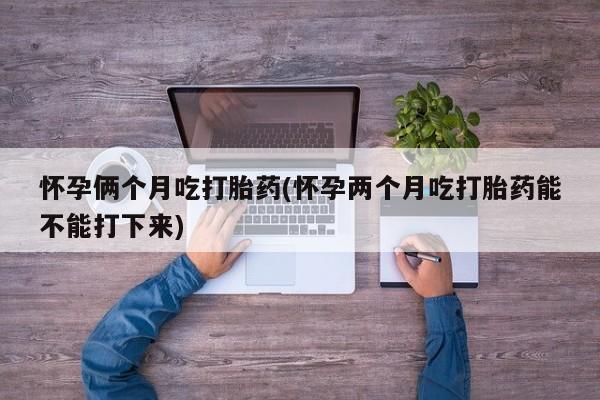 打胎药药店有卖怀孕俩个月吃打胎药(怀孕两个月吃打胎药能不能打下来)