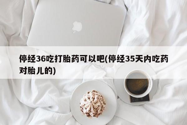 打胎药药店有卖停经36吃打胎药可以吧(停经35天内吃药对胎儿的)