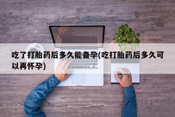 打胎药药店有卖吃了打胎药后多久能备孕(吃打胎药后多久可以再怀孕)