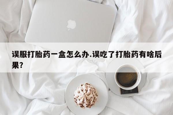 打胎药药店有卖误服打胎药一盒怎么办.误吃了打胎药有啥后果?